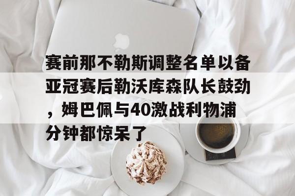 详细阅读:开元体最在线新网址-关于赛前那不勒斯调整名单以备亚冠赛后勒沃库森队长鼓劲,姆巴佩与40激战利物浦分钟都惊呆了的信息 开元体最在线新网址-关于赛前那不勒斯调整名单以备亚冠赛后勒沃库森队长鼓劲,姆巴佩与40激战利物浦分钟都惊呆了的信息